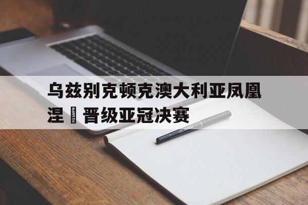 乌兹别克顿克澳大利亚凤凰涅槃晋级亚冠决赛 乌兹别克顿克澳大利亚凤凰涅槃晋级亚冠决赛